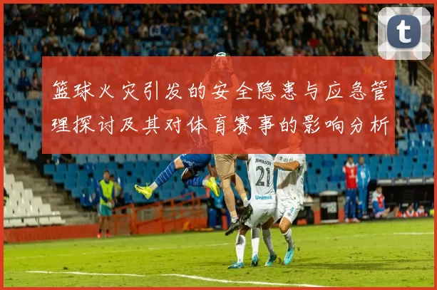 篮球火灾引发的安全隐患与应急管理探讨及其对体育赛事的影响分析