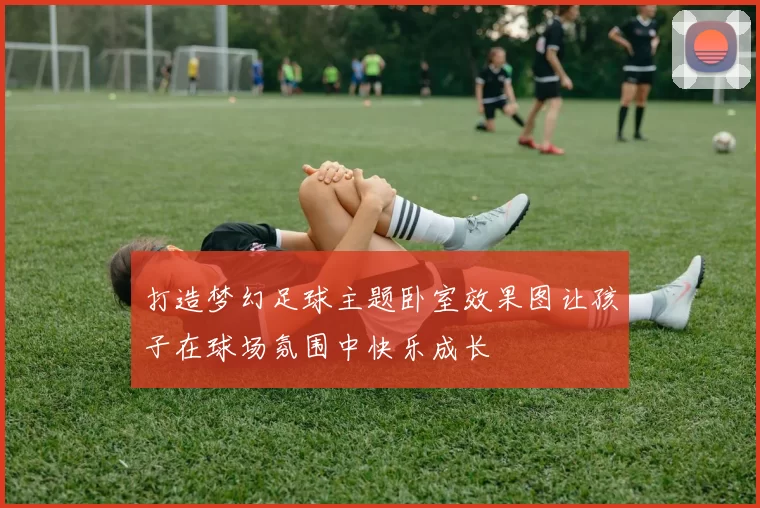 打造梦幻足球主题卧室效果图让孩子在球场氛围中快乐成长