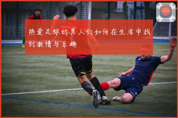 热爱足球的男人们如何在生活中找到激情与乐趣