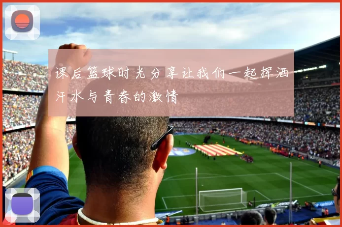 课后篮球时光分享让我们一起挥洒汗水与青春的激情